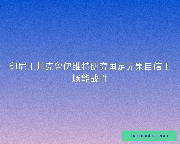 印尼主帅克鲁伊维特研究国足无果自信主场能战胜