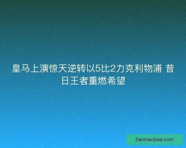皇马上演惊天逆转以5比2力克利物浦 昔日王者重燃希望