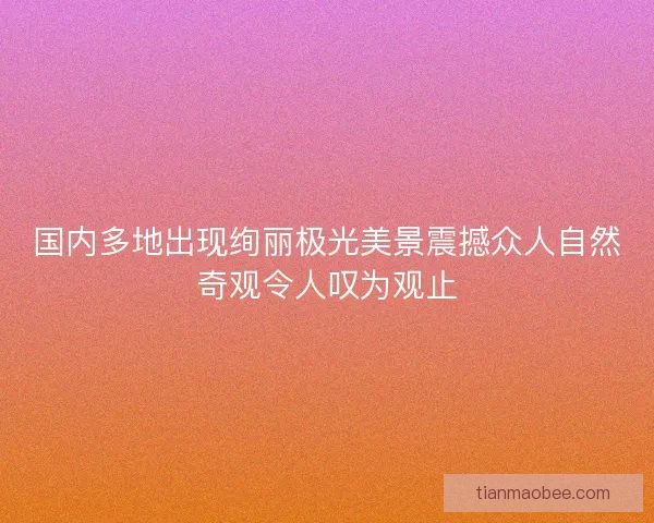 国内多地出现绚丽极光美景震撼众人自然奇观令人叹为观止