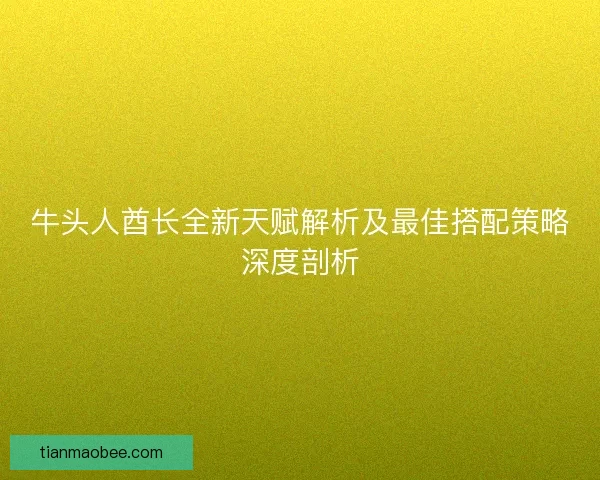 牛头人酋长全新天赋解析及最佳搭配策略深度剖析