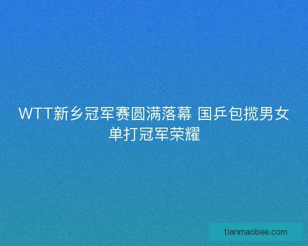 WTT新乡冠军赛圆满落幕 国乒包揽男女单打冠军荣耀