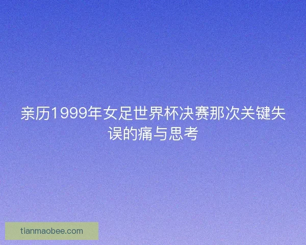 亲历1999年女足世界杯决赛那次关键失误的痛与思考
