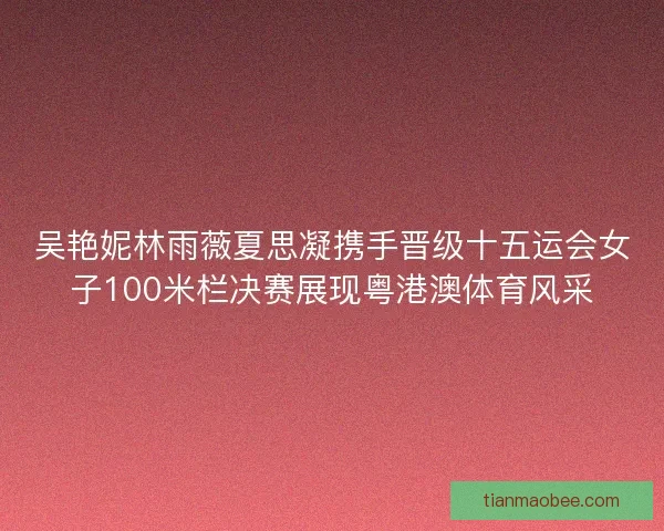 吴艳妮林雨薇夏思凝携手晋级十五运会女子100米栏决赛展现粤港澳体育风采