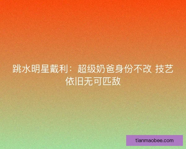 跳水明星戴利：超级奶爸身份不改 技艺依旧无可匹敌