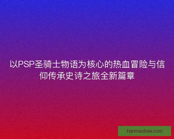 以PSP圣骑士物语为核心的热血冒险与信仰传承史诗之旅全新篇章