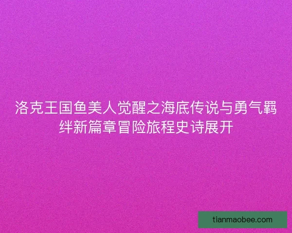 洛克王国鱼美人觉醒之海底传说与勇气羁绊新篇章冒险旅程史诗展开