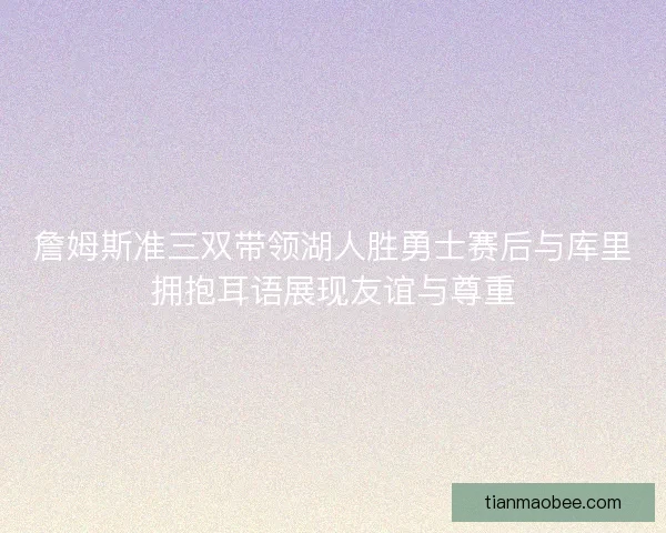 詹姆斯准三双带领湖人胜勇士赛后与库里拥抱耳语展现友谊与尊重