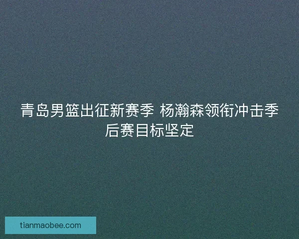 青岛男篮出征新赛季 杨瀚森领衔冲击季后赛目标坚定