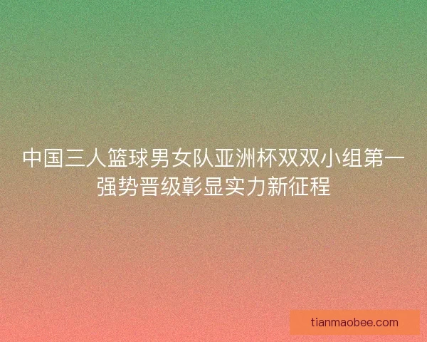 中国三人篮球男女队亚洲杯双双小组第一强势晋级彰显实力新征程