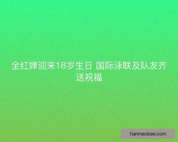 全红婵迎来18岁生日 国际泳联及队友齐送祝福