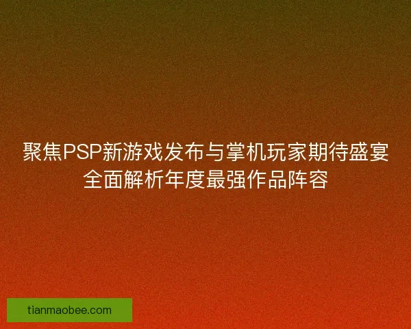 聚焦PSP新游戏发布与掌机玩家期待盛宴全面解析年度最强作品阵容