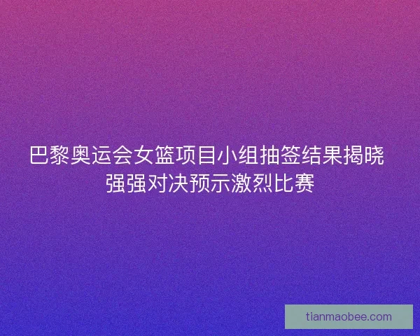 巴黎奥运会女篮项目小组抽签结果揭晓 强强对决预示激烈比赛