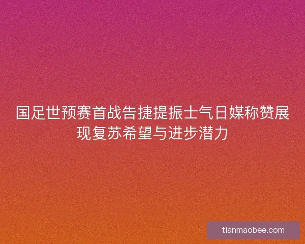 国足世预赛首战告捷提振士气日媒称赞展现复苏希望与进步潜力