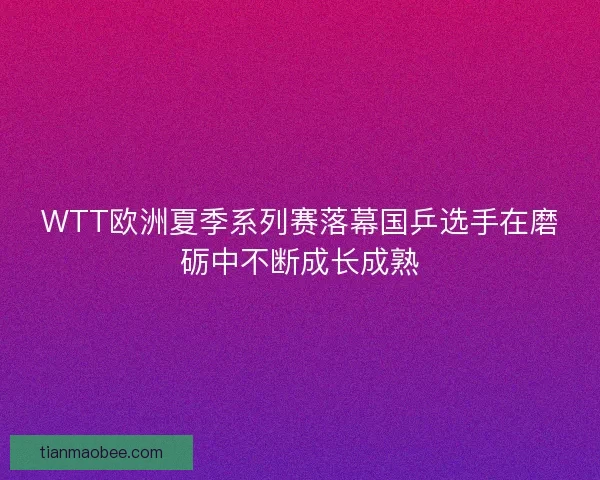 WTT欧洲夏季系列赛落幕国乒选手在磨砺中不断成长成熟