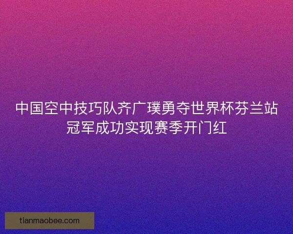 中国空中技巧队齐广璞勇夺世界杯芬兰站冠军成功实现赛季开门红