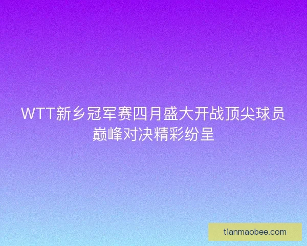WTT新乡冠军赛四月盛大开战顶尖球员巅峰对决精彩纷呈