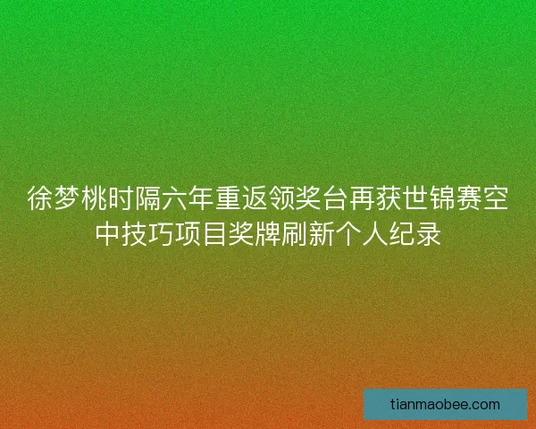 徐梦桃时隔六年重返领奖台再获世锦赛空中技巧项目奖牌刷新个人纪录