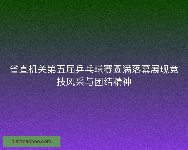 省直机关第五届乒乓球赛圆满落幕展现竞技风采与团结精神